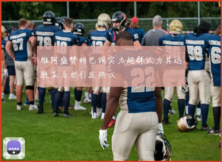 维阿盛赞姆巴佩实力超群认为其远胜亚马尔引发热议