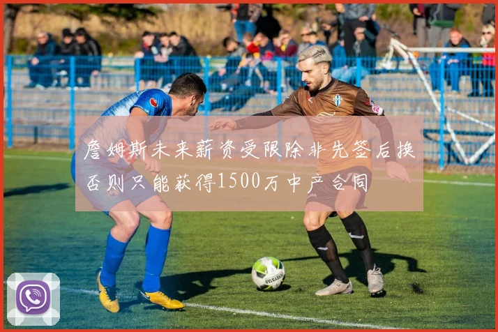 詹姆斯未来薪资受限除非先签后换否则只能获得1500万中产合同