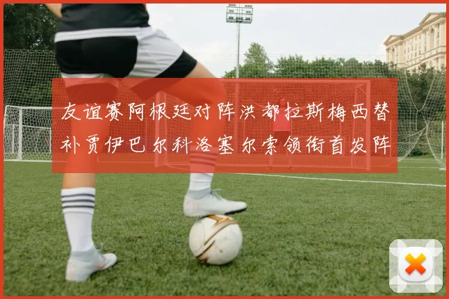 友谊赛阿根廷对阵洪都拉斯梅西替补贾伊巴尔科洛塞尔索领衔首发阵容