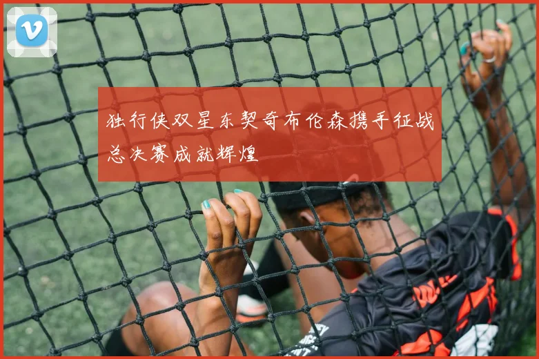 独行侠双星东契奇布伦森携手征战总决赛成就辉煌