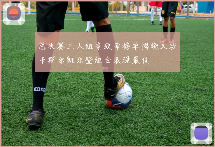 总决赛三人组净效率榜单揭晓文班卡斯尔凯尔登组合表现最佳
