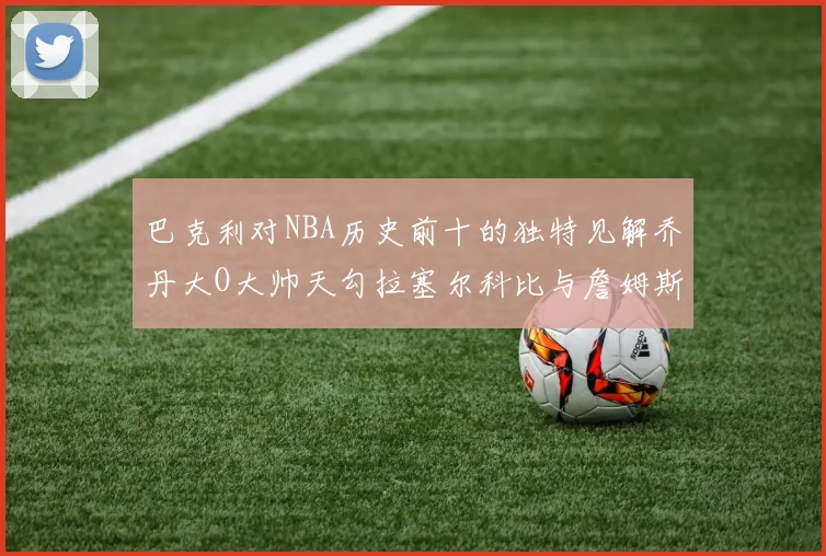 巴克利对NBA历史前十的独特见解乔丹大O大帅天勾拉塞尔科比与詹姆斯排名分析