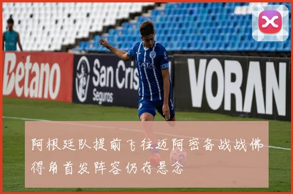 阿根廷队提前飞往迈阿密备战战佛得角首发阵容仍存悬念