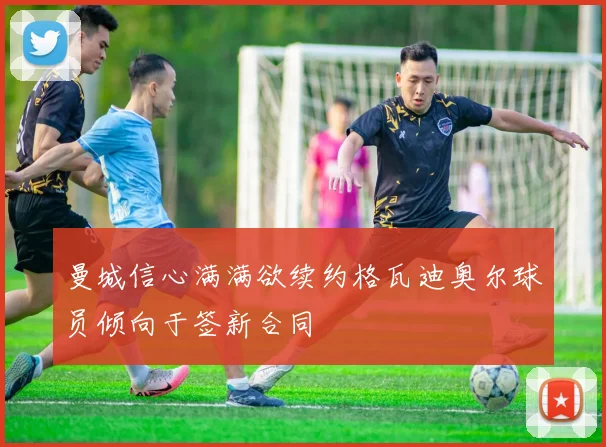 曼城信心满满欲续约格瓦迪奥尔球员倾向于签新合同