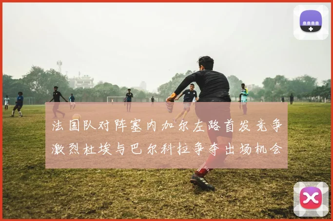 法国队对阵塞内加尔左路首发竞争激烈杜埃与巴尔科拉争夺出场机会